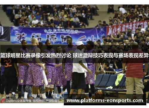篮球明星比赛录像引发热烈讨论 球迷激辩技巧表现与赛场表现差异