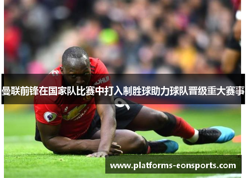 曼联前锋在国家队比赛中打入制胜球助力球队晋级重大赛事