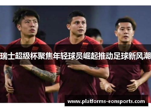 瑞士超级杯聚焦年轻球员崛起推动足球新风潮