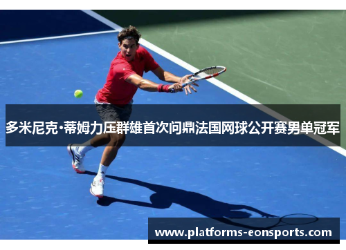 多米尼克·蒂姆力压群雄首次问鼎法国网球公开赛男单冠军