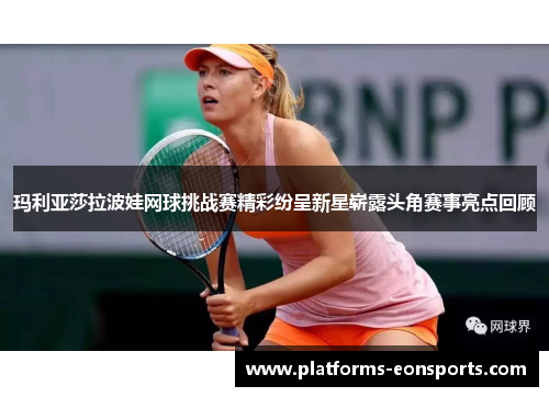 玛利亚莎拉波娃网球挑战赛精彩纷呈新星崭露头角赛事亮点回顾