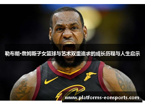 勒布朗·詹姆斯子女篮球与艺术双重追求的成长历程与人生启示