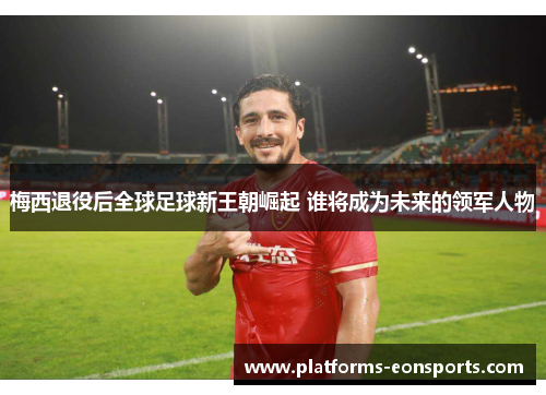 梅西退役后全球足球新王朝崛起 谁将成为未来的领军人物