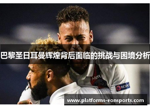 巴黎圣日耳曼辉煌背后面临的挑战与困境分析