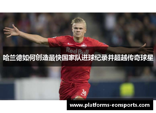 哈兰德如何创造最快国家队进球纪录并超越传奇球星