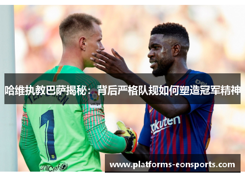 哈维执教巴萨揭秘：背后严格队规如何塑造冠军精神