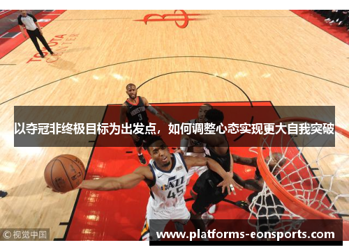 以夺冠非终极目标为出发点，如何调整心态实现更大自我突破