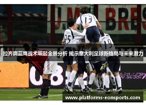 拉齐奥蓝鹰战术崛起全景分析 揭示意大利足球新格局与未来潜力