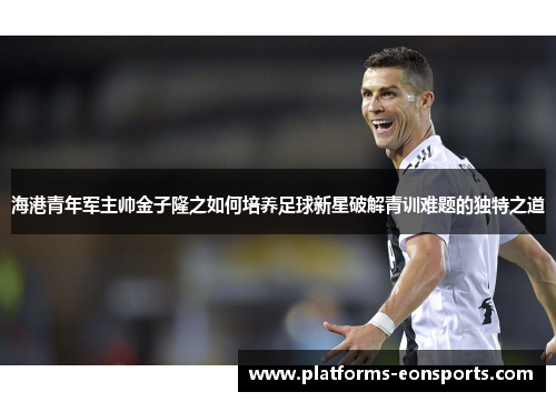 海港青年军主帅金子隆之如何培养足球新星破解青训难题的独特之道