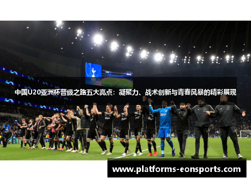 中国U20亚洲杯晋级之路五大亮点：凝聚力、战术创新与青春风暴的精彩展现