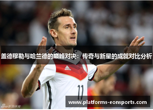 盖德穆勒与哈兰德的巅峰对决：传奇与新星的成就对比分析