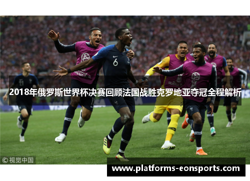 2018年俄罗斯世界杯决赛回顾法国战胜克罗地亚夺冠全程解析