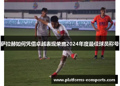 萨拉赫如何凭借卓越表现荣膺2024年度最佳球员称号