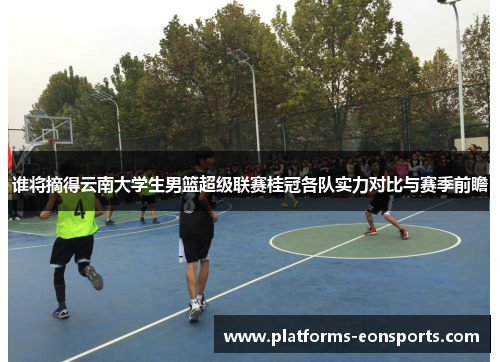 谁将摘得云南大学生男篮超级联赛桂冠各队实力对比与赛季前瞻