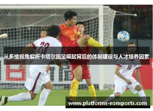 从多维视角解析卡塔尔国足崛起背后的体制建设与人才培养因素