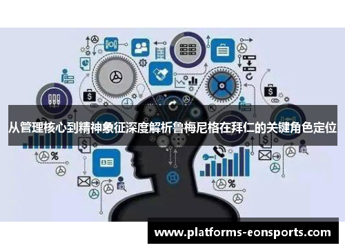 从管理核心到精神象征深度解析鲁梅尼格在拜仁的关键角色定位