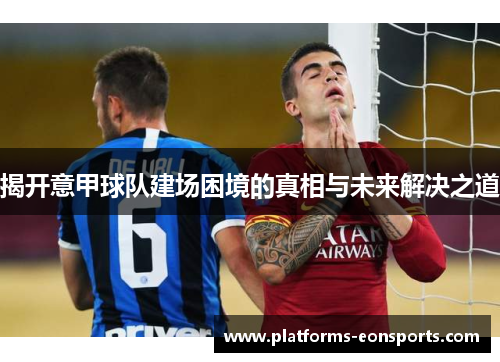 揭开意甲球队建场困境的真相与未来解决之道 揭开意甲球队建场困境的真相与未来解决之道