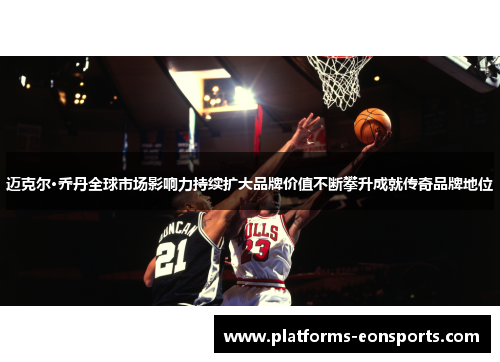 迈克尔·乔丹全球市场影响力持续扩大品牌价值不断攀升成就传奇品牌地位 迈克尔·乔丹全球市场影响力持续扩大品牌价值不断攀升成就传奇品牌地位