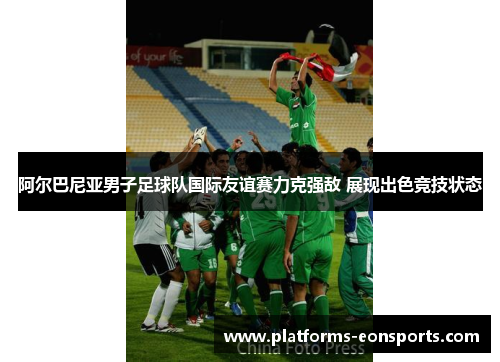 阿尔巴尼亚男子足球队国际友谊赛力克强敌 展现出色竞技状态 阿尔巴尼亚男子足球队国际友谊赛力克强敌 展现出色竞技状态