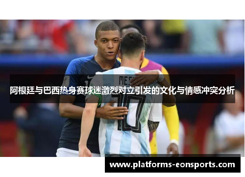 阿根廷与巴西热身赛球迷激烈对立引发的文化与情感冲突分析