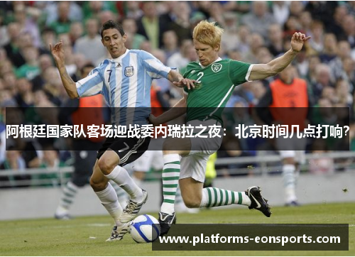 阿根廷国家队客场迎战委内瑞拉之夜：北京时间几点打响？