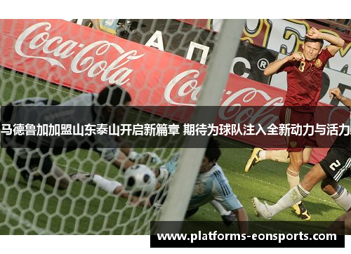 马德鲁加加盟山东泰山开启新篇章 期待为球队注入全新动力与活力